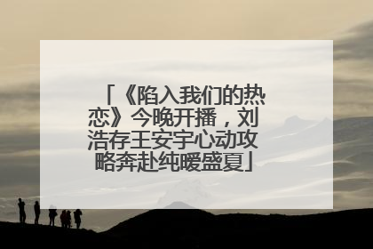 《陷入我们的热恋》今晚开播，刘浩存王安宇心动攻略奔赴纯暧盛夏