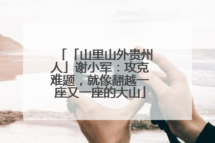 「山里山外贵州人」谢小军：攻克难题，就像翻越一座又一座的大山