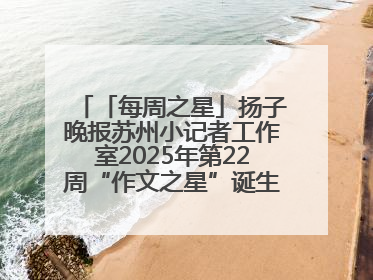 「每周之星」扬子晚报苏州小记者工作室2025年第22周“作文之星”诞生啦，快来领奖