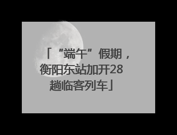 “端午”假期，衡阳东站加开28趟临客列车
