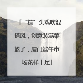 “粽”头戏吹混搭风，创意装满菜篮子，厦门端午市场花样十足