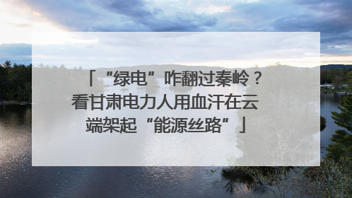 “绿电”咋翻过秦岭？看甘肃电力人用血汗在云端架起“能源丝路”