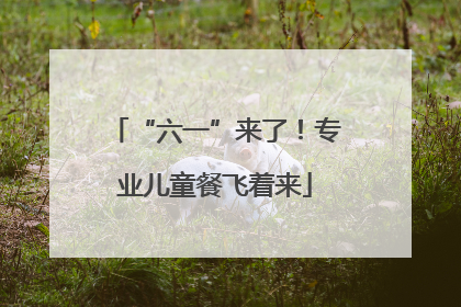 “六一”来了！专业儿童餐飞着来