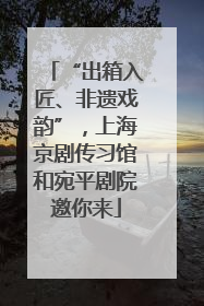 “出箱入匠、非遗戏韵”，上海京剧传习馆和宛平剧院邀你来