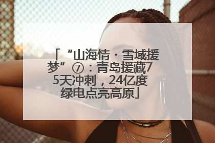 “山海情・雪域援梦”⑦：青岛援藏75天冲刺，24亿度绿电点亮高原