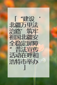 “建设‘北疆万里法治路’筑牢祖国北疆安全稳定屏障”普法宣传活动在呼和浩特市举办