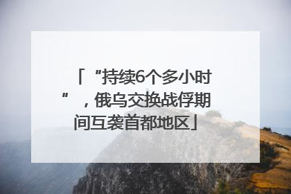 “持续6个多小时”，俄乌交换战俘期间互袭首都地区