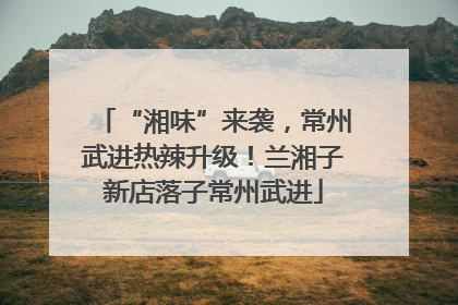 “湘味”来袭，常州武进热辣升级！兰湘子新店落子常州武进