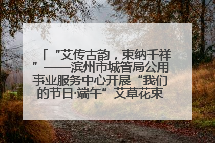 “艾传古韵，束纳千祥”——滨州市城管局公用事业服务中心开展“我们的节日·端午”艾草花束制作主题活动