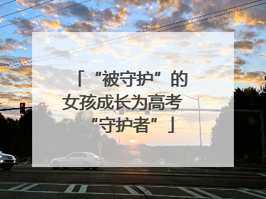 “被守护”的女孩成长为高考“守护者”