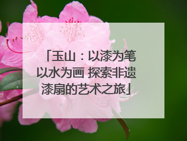 玉山：以漆为笔 以水为画 探索非遗漆扇的艺术之旅