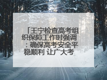 王宁检查高考组织保障工作时强调：确保高考安全平稳顺利 让广大考生更好圆梦未来