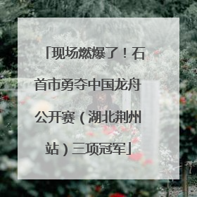 现场燃爆了！石首市勇夺中国龙舟公开赛（湖北荆州站）三项冠军