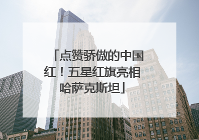 点赞骄傲的中国红！五星红旗亮相哈萨克斯坦