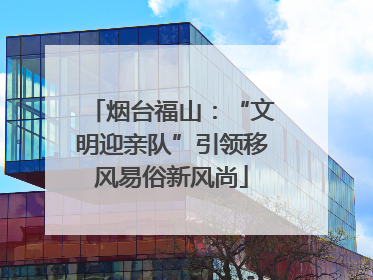 烟台福山：“文明迎亲队”引领移风易俗新风尚