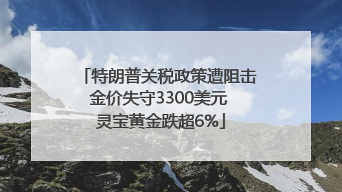 特朗普关税政策遭阻击金价失守3300美元 灵宝黄金跌超6%