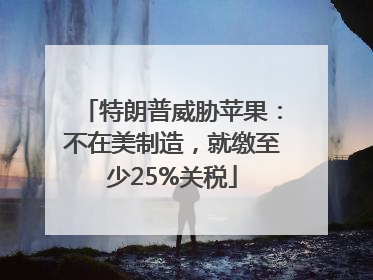 特朗普威胁苹果：不在美制造，就缴至少25%关税