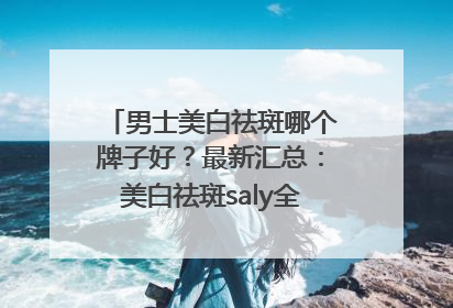 男士美白祛斑哪个牌子好？最新汇总：美白祛斑saly全网十大品牌