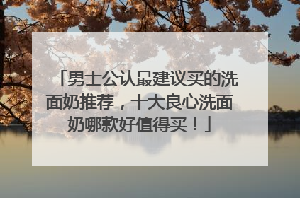 男士公认最建议买的洗面奶推荐，十大良心洗面奶哪款好值得买！
