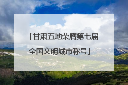 甘肃五地荣膺第七届全国文明城市称号