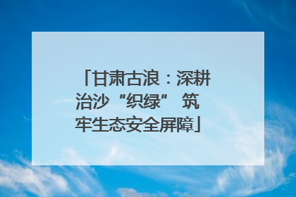 甘肃古浪：深耕治沙“织绿” 筑牢生态安全屏障