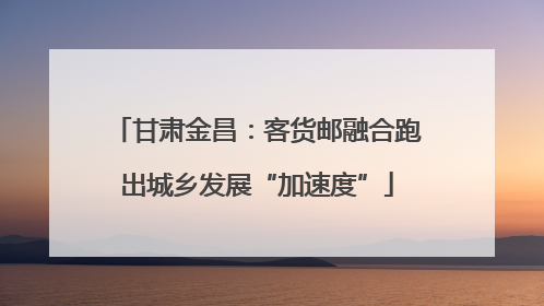 甘肃金昌：客货邮融合跑出城乡发展“加速度”