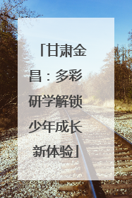 甘肃金昌：多彩研学解锁少年成长新体验
