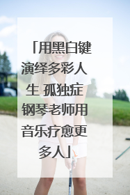 用黑白键演绎多彩人生 孤独症钢琴老师用音乐疗愈更多人