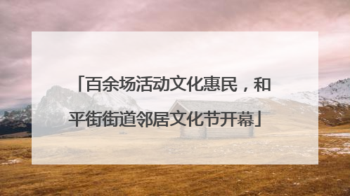 百余场活动文化惠民，和平街街道邻居文化节开幕