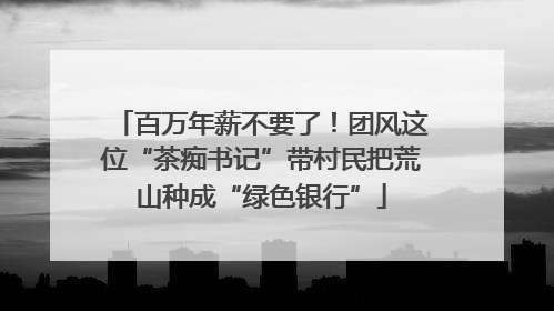 百万年薪不要了！团风这位“茶痴书记”带村民把荒山种成“绿色银行”