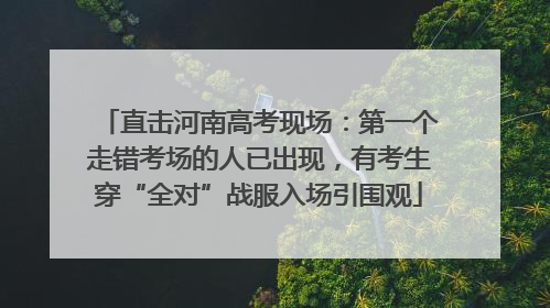 直击河南高考现场：第一个走错考场的人已出现，有考生穿“全对”战服入场引围观