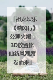 祖龙娱乐《踏风行》公测火爆，3D放置修仙新风潮席卷而来