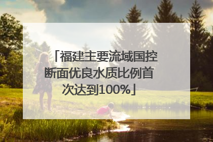 福建主要流域国控断面优良水质比例首次达到100%