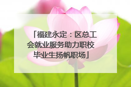 福建永定：区总工会就业服务助力职校毕业生扬帆职场