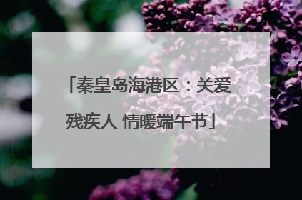秦皇岛海港区：关爱残疾人 情暖端午节
