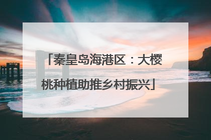 秦皇岛海港区：大樱桃种植助推乡村振兴