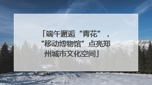 端午邂逅“青花”，“移动博物馆”点亮郑州城市文化空间