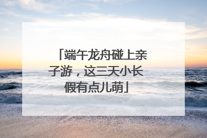 端午龙舟碰上亲子游，这三天小长假有点儿萌
