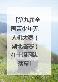 第九届全国青少年无人机大赛（湖北省赛）在十堰圆满落幕