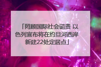 罔顾国际社会谴责 以色列宣布将在约旦河西岸新建22处定居点