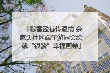 粽香盈巷传温情 余家头社区端午游园会绘就“银龄”幸福画卷