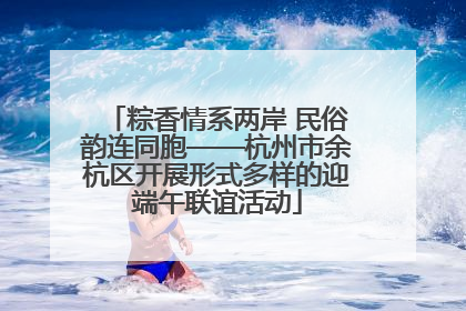 粽香情系两岸 民俗韵连同胞——杭州市余杭区开展形式多样的迎端午联谊活动