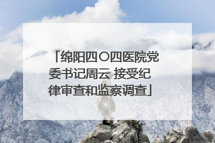 绵阳四〇四医院党委书记周云 接受纪律审查和监察调查
