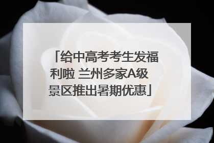 给中高考考生发福利啦 兰州多家A级景区推出暑期优惠