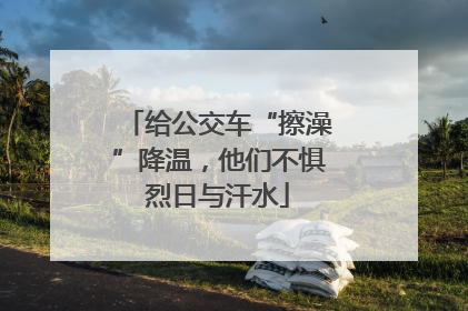 给公交车“擦澡”降温，他们不惧烈日与汗水