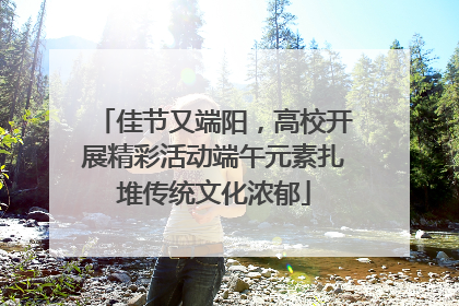佳节又端阳，高校开展精彩活动端午元素扎堆传统文化浓郁