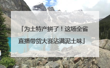 为土特产拼了！这场全省直播带货大赛沾满泥土味