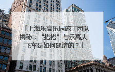 上海乐高乐园施工团队揭秘：“搭搭”与乐高大飞车是如何建造的？