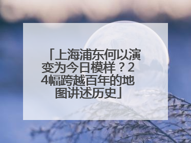上海浦东何以演变为今日模样？24幅跨越百年的地图讲述历史