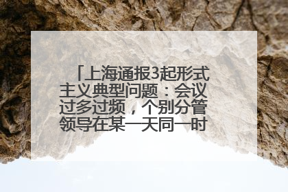 上海通报3起形式主义典型问题：会议过多过频，个别分管领导在某一天同一时段需参加3个会议